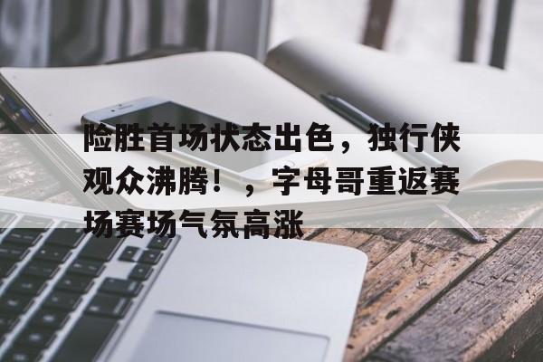 华体会平台-关于险胜首场状态出色，独行侠观众沸腾！，字母哥重返赛场赛场气氛高涨的信息