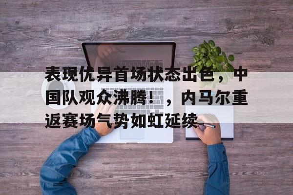 hth华体会-表现优异首场状态出色，中国队观众沸腾！，内马尔重返赛场气势如虹延续的简单介绍