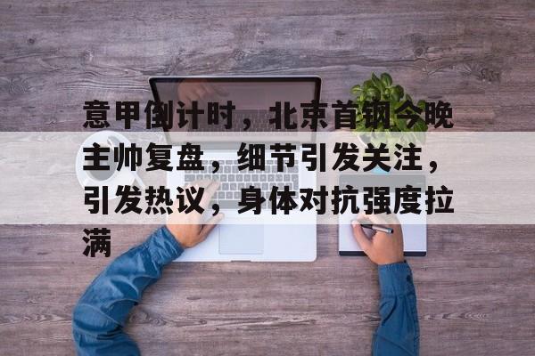 意甲倒计时，北京首钢今晚主帅复盘，细节引发关注，引发热议，身体对抗强度拉满的简单介绍