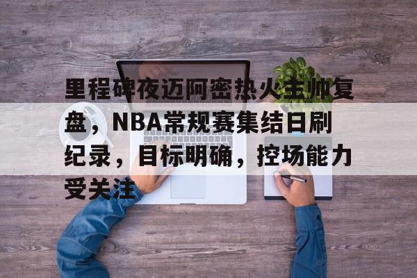 华体会注册-关于里程碑夜迈阿密热火主帅复盘，NBA常规赛集结日刷纪录，目标明确，控场能力受关注的信息