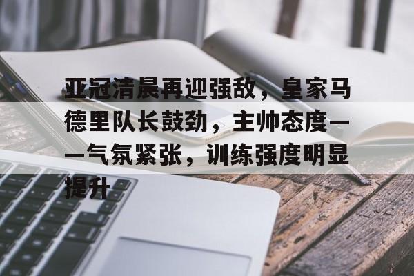 华体会登录-亚冠清晨再迎强敌，皇家马德里队长鼓劲，主帅态度——气氛紧张，训练强度明显提升的简单介绍